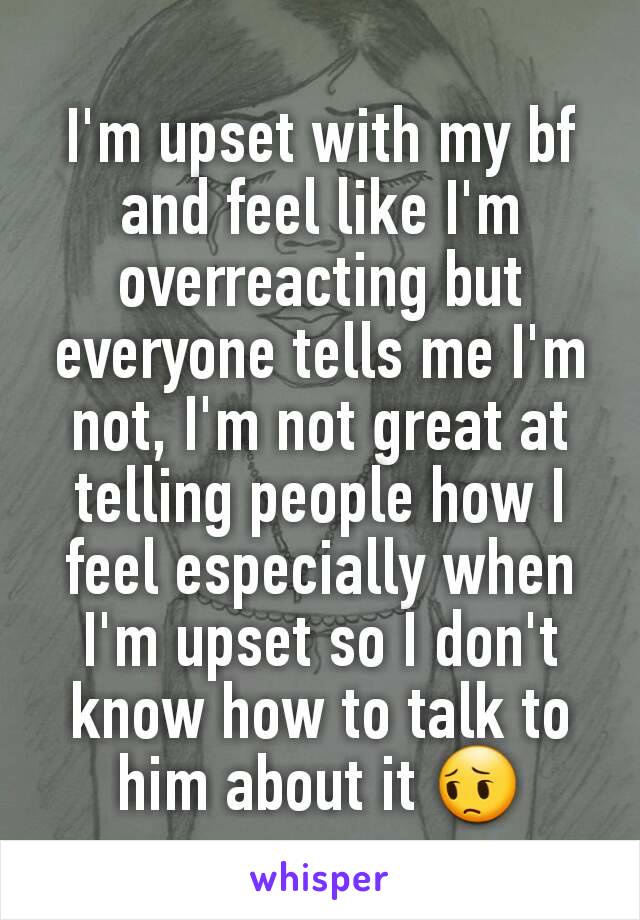 I'm upset with my bf and feel like I'm overreacting but everyone tells me I'm not, I'm not great at telling people how I feel especially when I'm upset so I don't know how to talk to him about it 😔