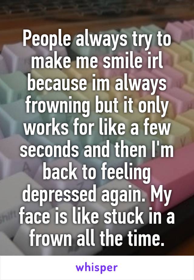 People always try to make me smile irl because im always frowning but it only works for like a few seconds and then I'm back to feeling depressed again. My face is like stuck in a frown all the time.