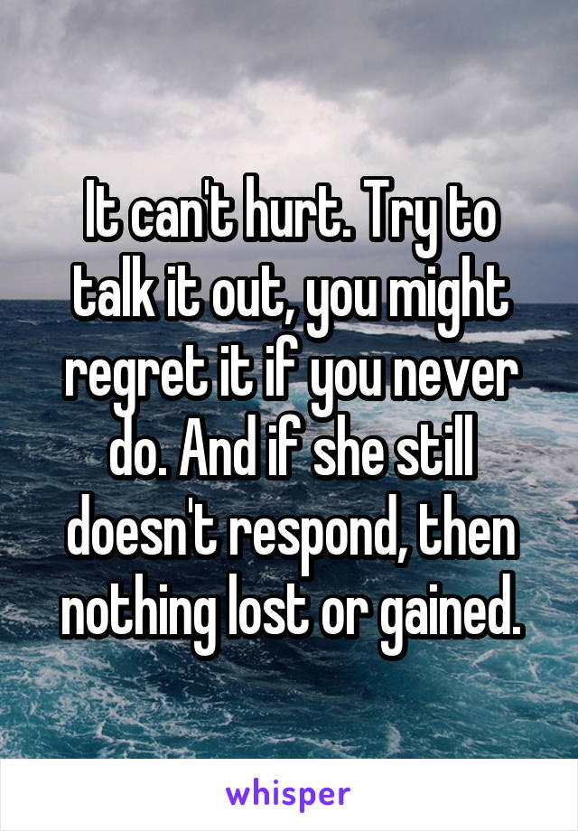 It can't hurt. Try to talk it out, you might regret it if you never do. And if she still doesn't respond, then nothing lost or gained.