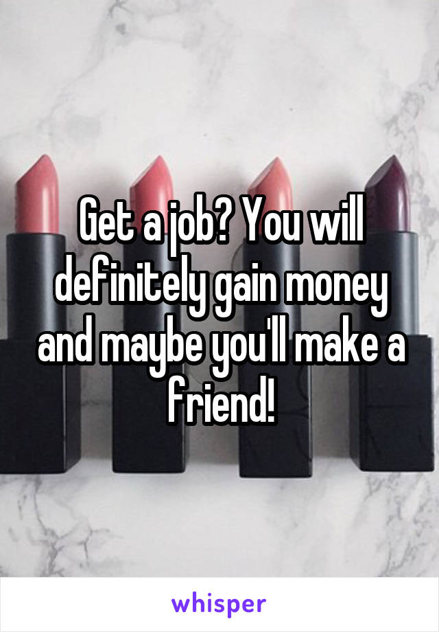 Get a job? You will definitely gain money and maybe you'll make a friend!