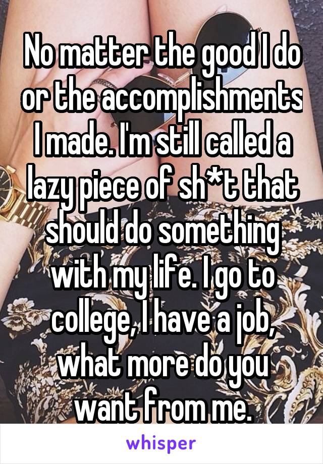 No matter the good I do or the accomplishments I made. I'm still called a lazy piece of sh*t that should do something with my life. I go to college, I have a job, what more do you want from me.