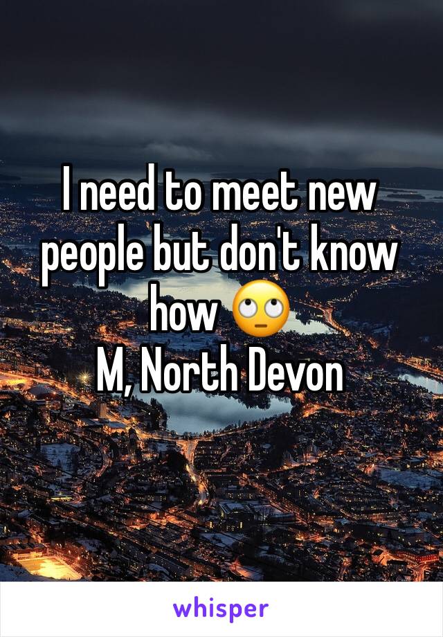 I need to meet new people but don't know how 🙄 
M, North Devon 
