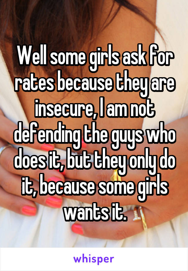 Well some girls ask for rates because they are insecure, I am not defending the guys who does it, but they only do it, because some girls wants it.