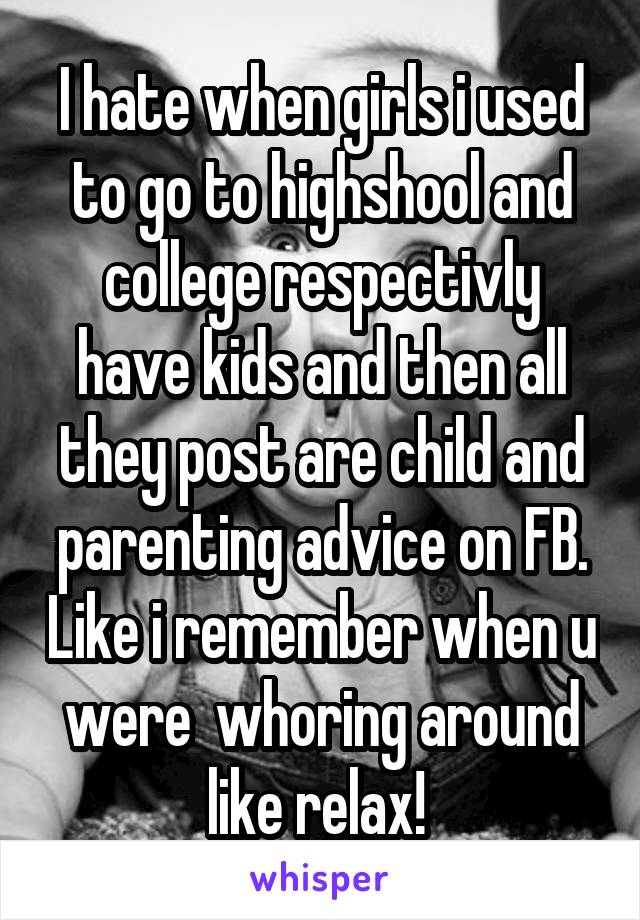 I hate when girls i used to go to highshool and college respectivly have kids and then all they post are child and parenting advice on FB. Like i remember when u were  whoring around like relax! 