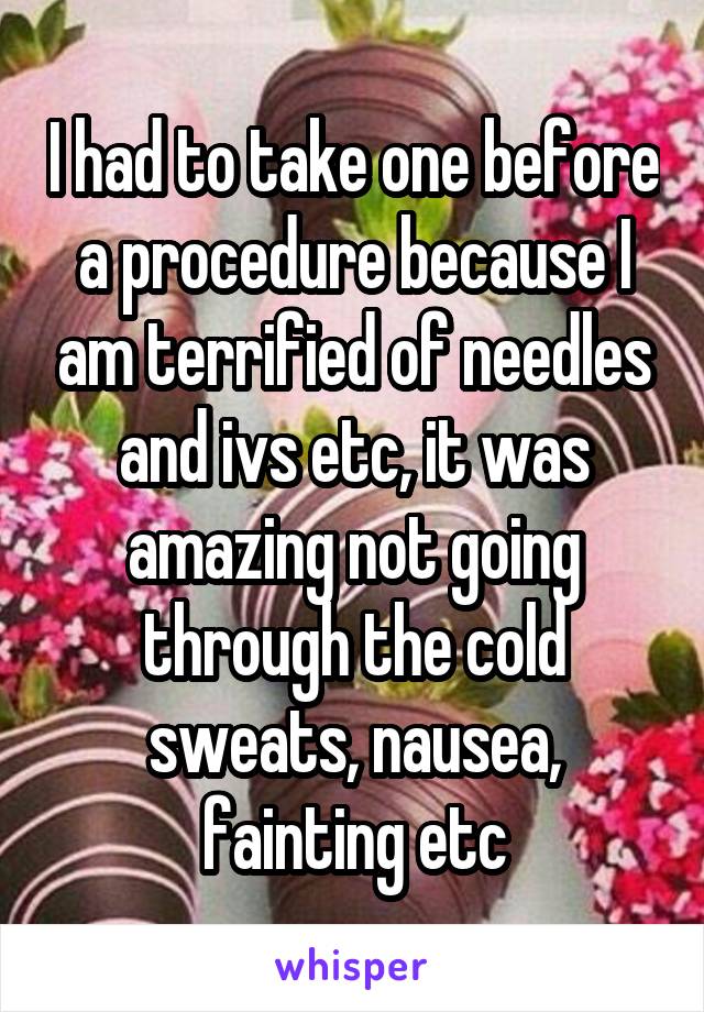 I had to take one before a procedure because I am terrified of needles and ivs etc, it was amazing not going through the cold sweats, nausea, fainting etc