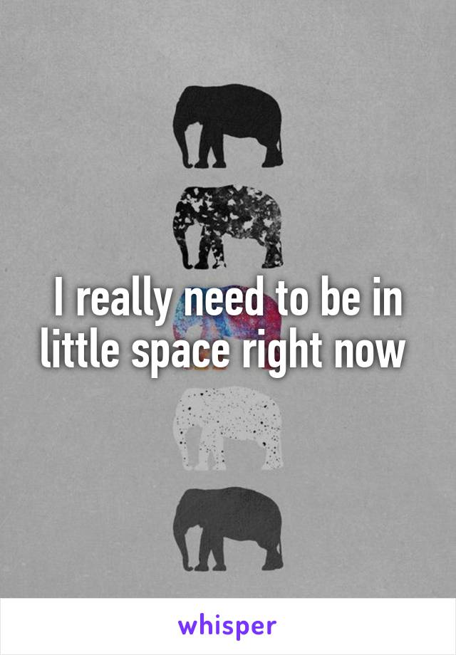 I really need to be in little space right now 