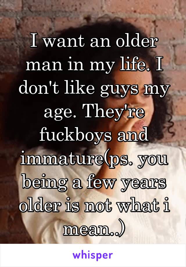 I want an older man in my life. I don't like guys my age. They're fuckboys and immature(ps. you being a few years older is not what i mean..)