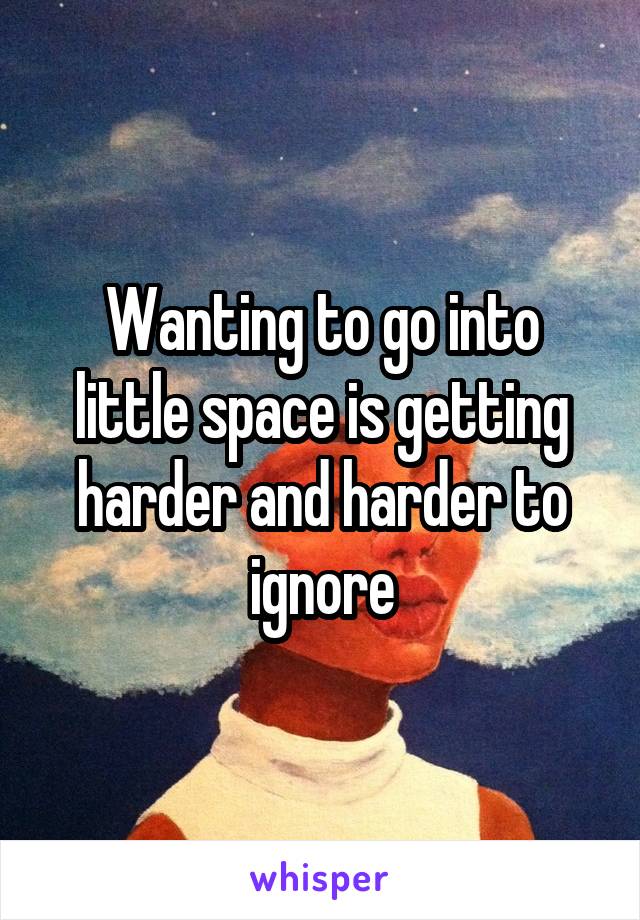 Wanting to go into little space is getting harder and harder to ignore