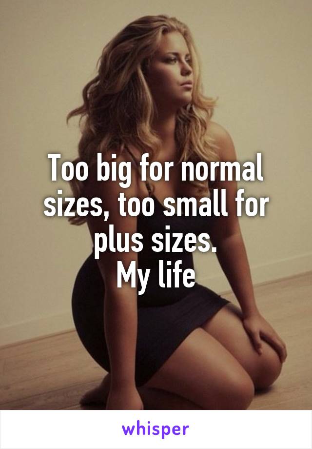 Too big for normal sizes, too small for plus sizes.
My life