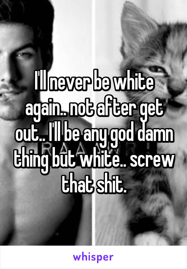 I'll never be white again.. not after get out.. I'll be any god damn thing but white.. screw that shit.