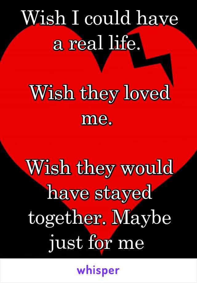 Wish I could have a real life. 

Wish they loved me. 

Wish they would have stayed together. Maybe just for me 
