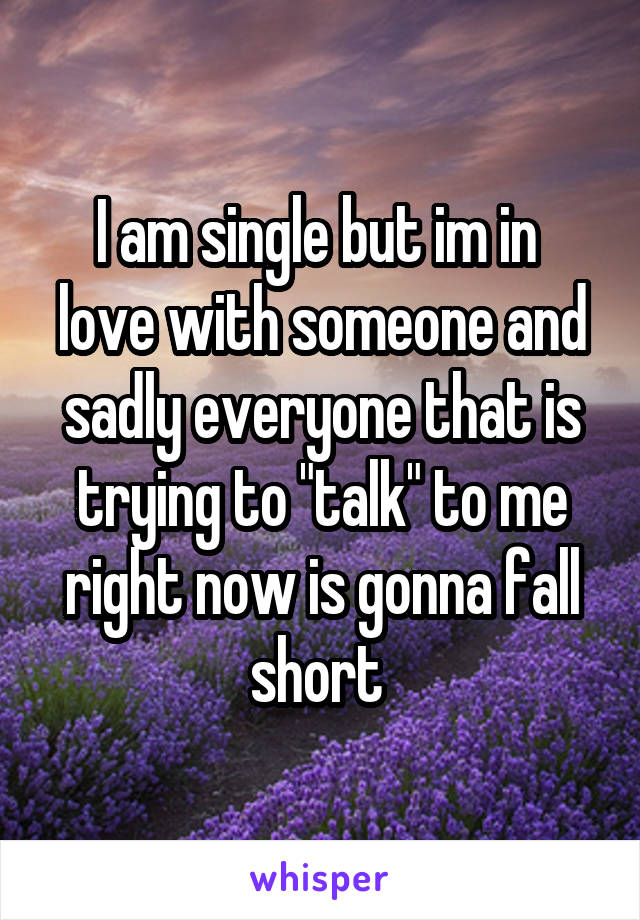 I am single but im in  love with someone and sadly everyone that is trying to "talk" to me right now is gonna fall short 