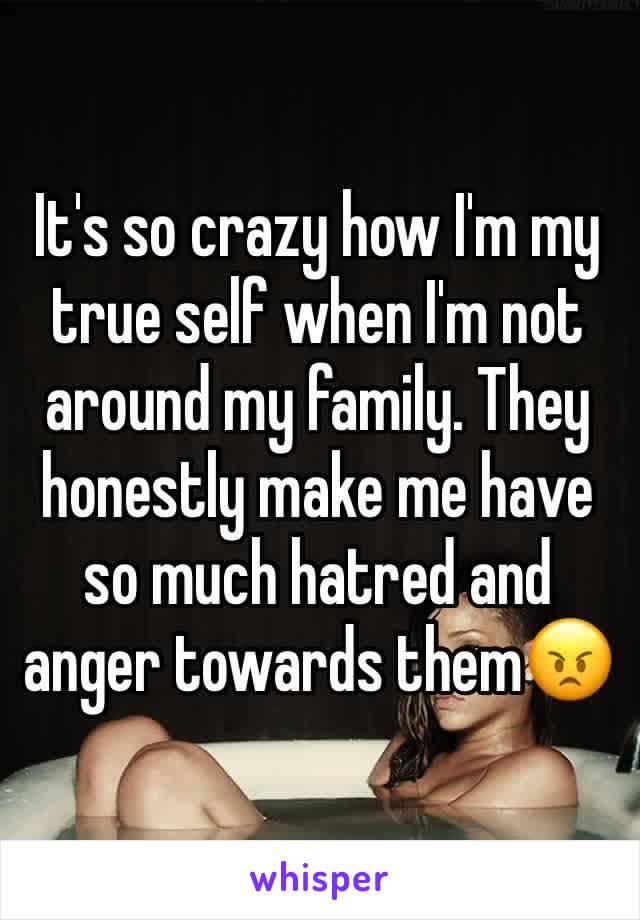 It's so crazy how I'm my true self when I'm not around my family. They honestly make me have so much hatred and anger towards them😠