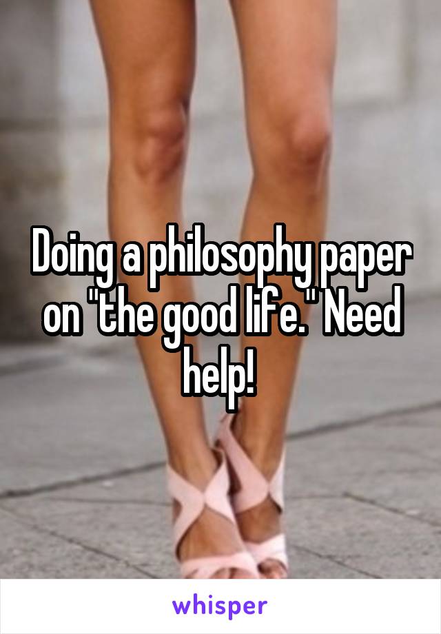 Doing a philosophy paper on "the good life." Need help! 