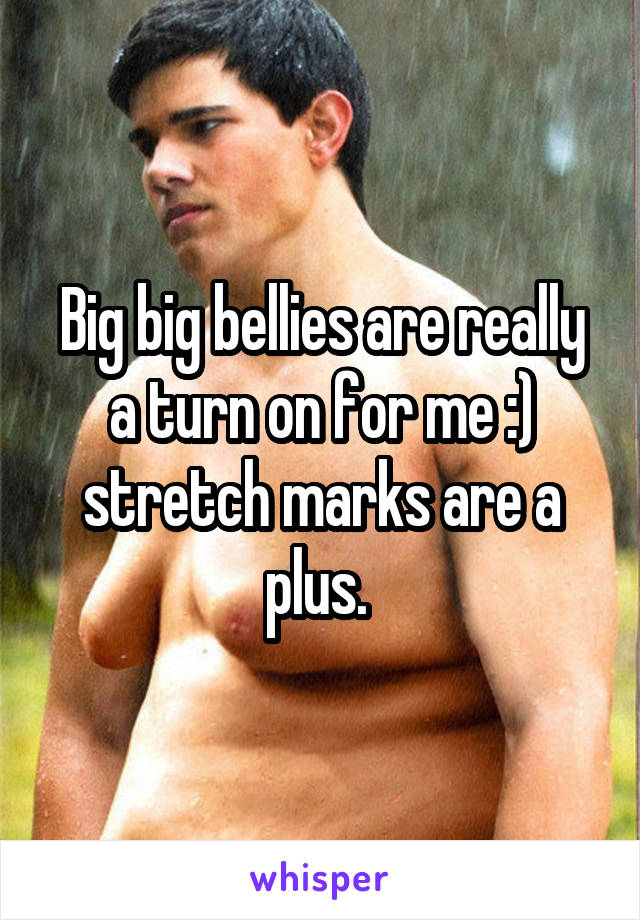 Big big bellies are really a turn on for me :) stretch marks are a plus. 