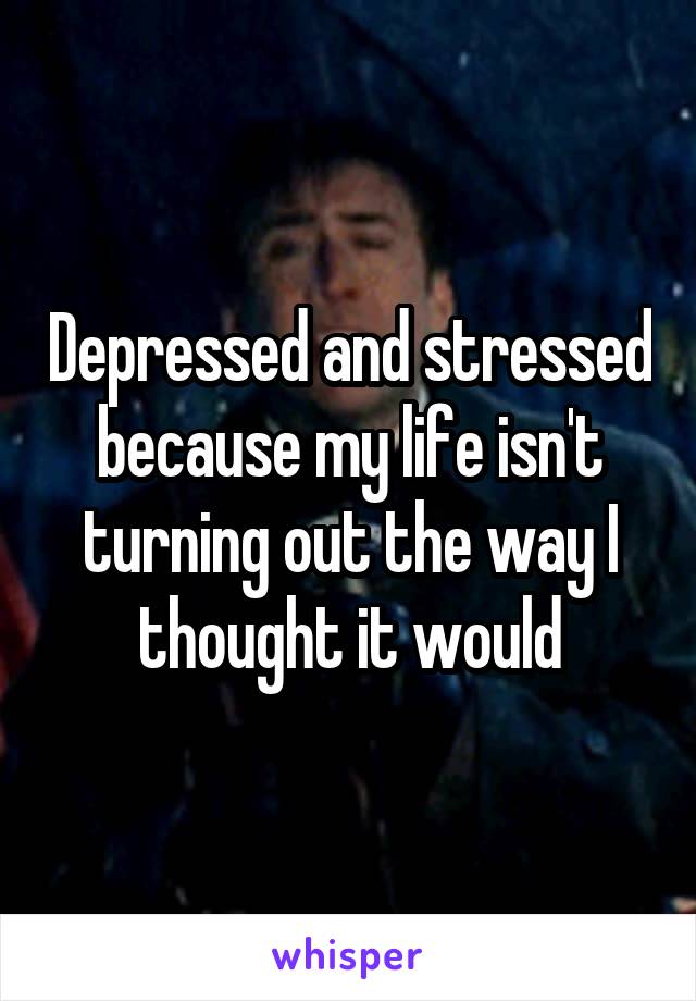 Depressed and stressed because my life isn't turning out the way I thought it would