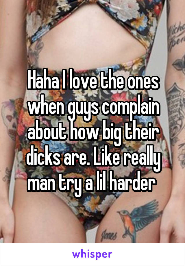 Haha I love the ones when guys complain about how big their dicks are. Like really man try a lil harder 