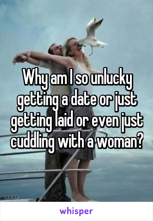 Why am I so unlucky getting a date or just getting laid or even just cuddling with a woman?