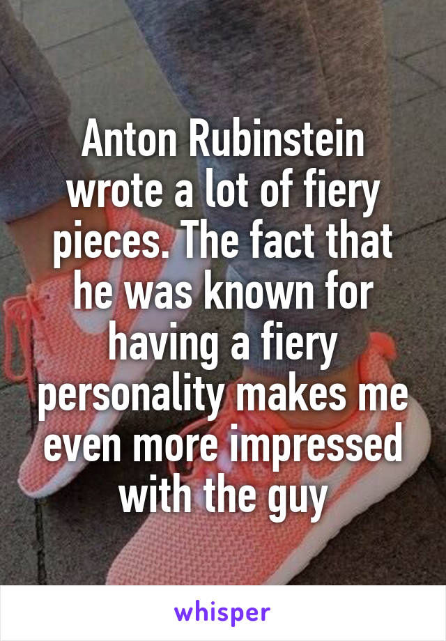 Anton Rubinstein wrote a lot of fiery pieces. The fact that he was known for having a fiery personality makes me even more impressed with the guy