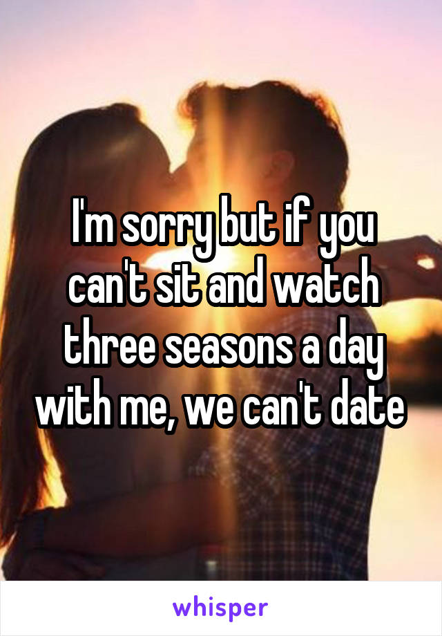 I'm sorry but if you can't sit and watch three seasons a day with me, we can't date 