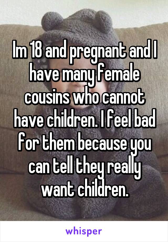 Im 18 and pregnant and I have many female cousins who cannot have children. I feel bad for them because you can tell they really want children.