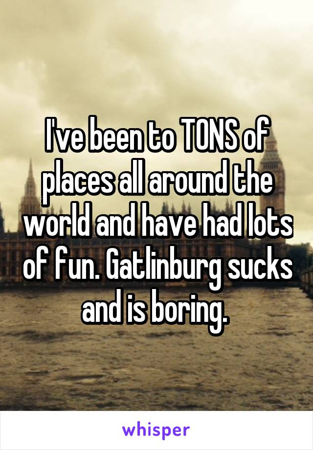 I've been to TONS of places all around the world and have had lots of fun. Gatlinburg sucks and is boring. 