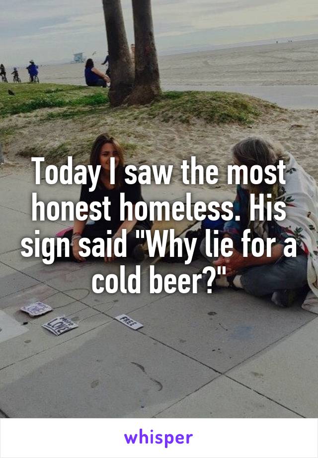 Today I saw the most honest homeless. His sign said "Why lie for a cold beer?"