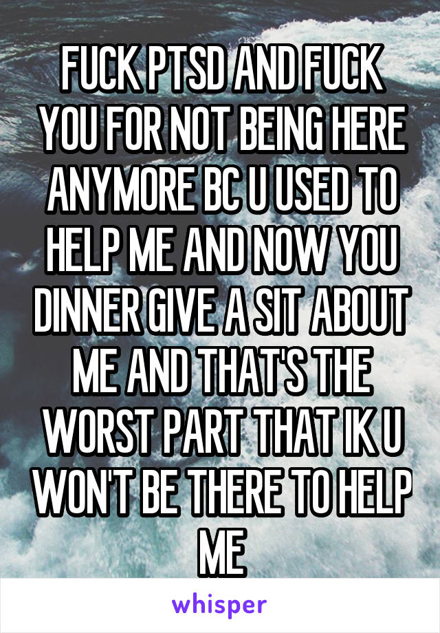 FUCK PTSD AND FUCK YOU FOR NOT BEING HERE ANYMORE BC U USED TO HELP ME AND NOW YOU DINNER GIVE A SIT ABOUT ME AND THAT'S THE WORST PART THAT IK U WON'T BE THERE TO HELP ME