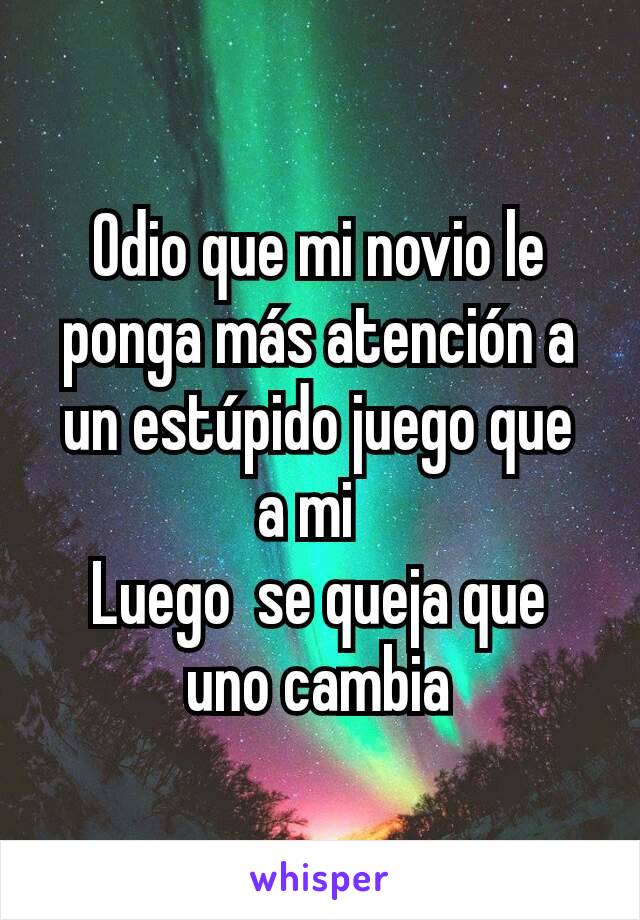 Odio que mi novio le ponga más atención a un estúpido juego que  a mi  
Luego  se queja que  uno cambia