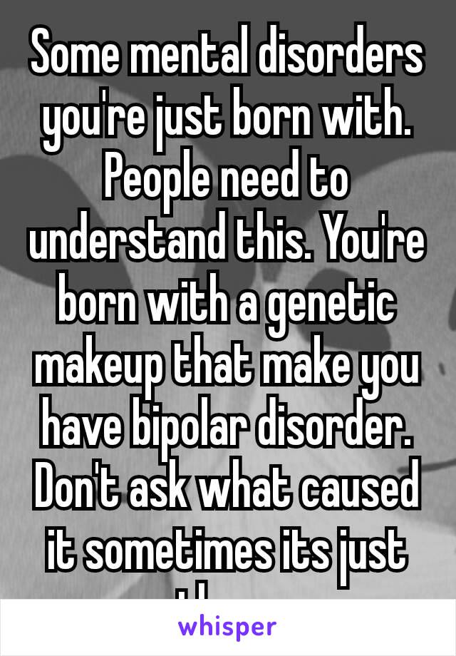 Some mental​ disorders you're just born with. People need to understand this. You're born with a genetic makeup that make you  have bipolar disorder. Don't ask what caused it sometimes its just there