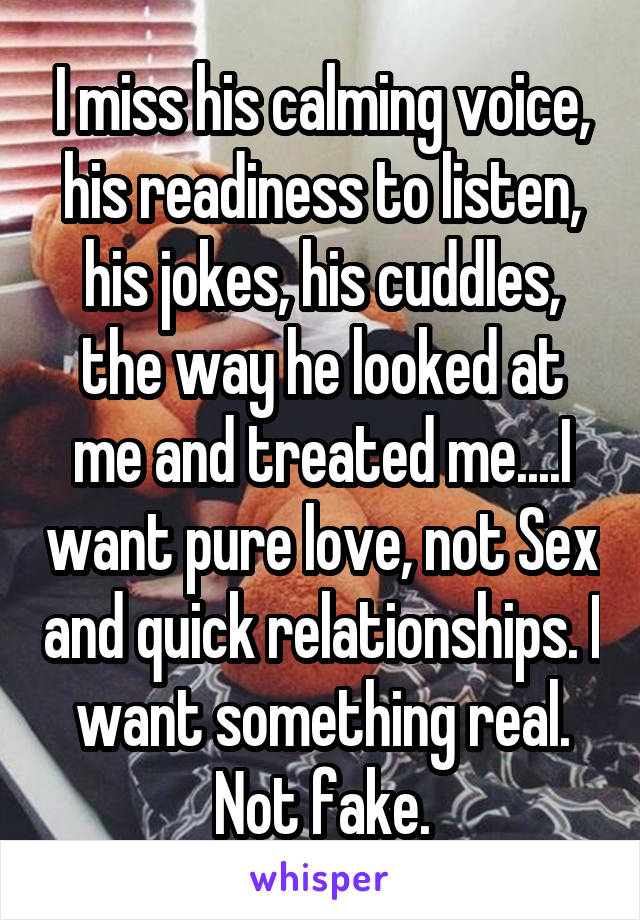 I miss his calming voice, his readiness to listen, his jokes, his cuddles, the way he looked at me and treated me....I want pure love, not Sex and quick relationships. I want something real. Not fake.