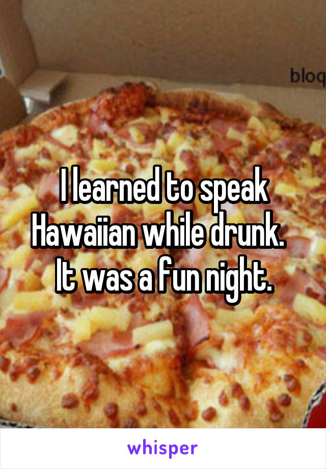 I learned to speak Hawaiian while drunk.  
It was a fun night.