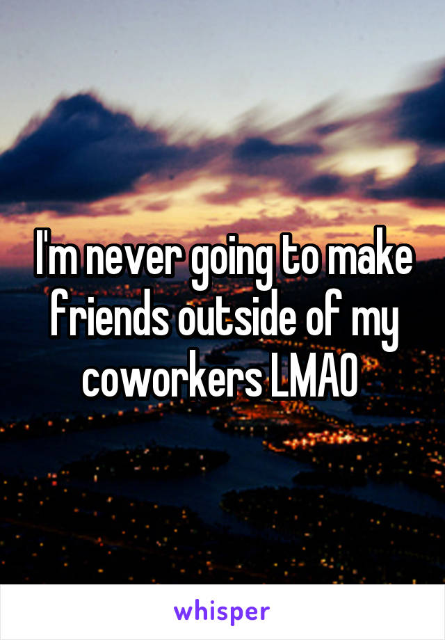 I'm never going to make friends outside of my coworkers LMAO 