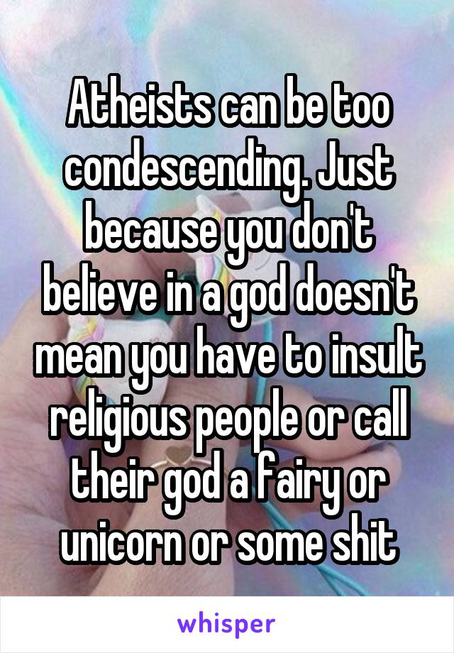 Atheists can be too condescending. Just because you don't believe in a god doesn't mean you have to insult religious people or call their god a fairy or unicorn or some shit