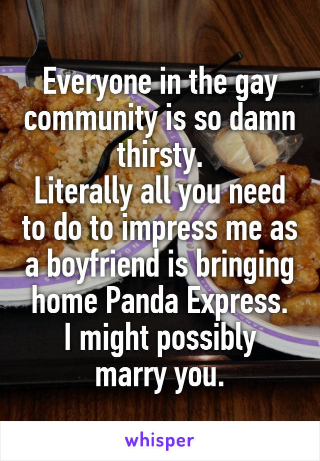 Everyone in the gay community is so damn thirsty.
Literally all you need to do to impress me as a boyfriend is bringing home Panda Express.
I might possibly marry you.