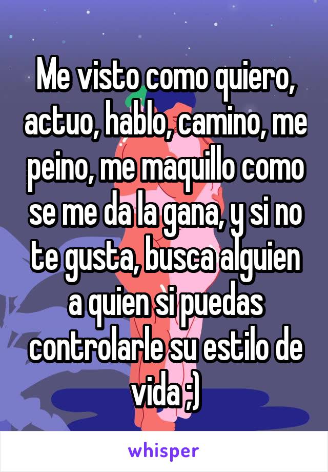 Me visto como quiero, actuo, hablo, camino, me peino, me maquillo como se me da la gana, y si no te gusta, busca alguien a quien si puedas controlarle su estilo de vida ;)