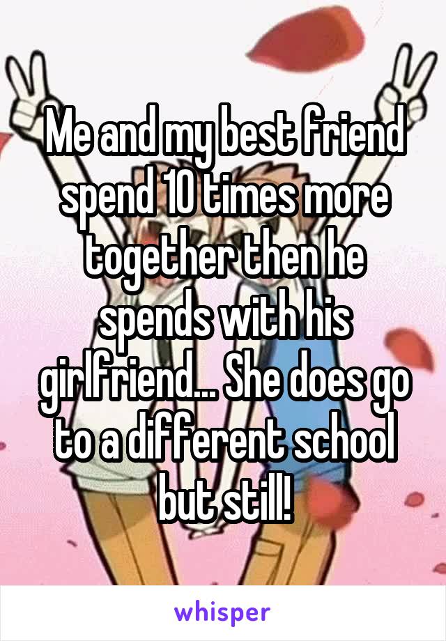 Me and my best friend spend 10 times more together then he spends with his girlfriend... She does go to a different school but still!