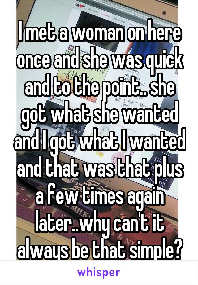 I met a woman on here once and she was quick and to the point.. she got what she wanted and I got what I wanted and that was that plus a few times again later..why can't it always be that simple?