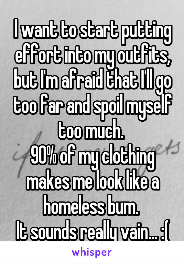 I want to start putting effort into my outfits, but I'm afraid that I'll go too far and spoil myself too much. 
90% of my clothing makes me look like a homeless bum. 
It sounds really vain... :(