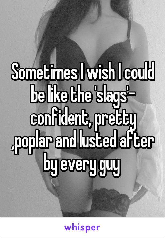 Sometimes I wish I could be like the 'slags'- confident, pretty ,poplar and lusted after by every guy 