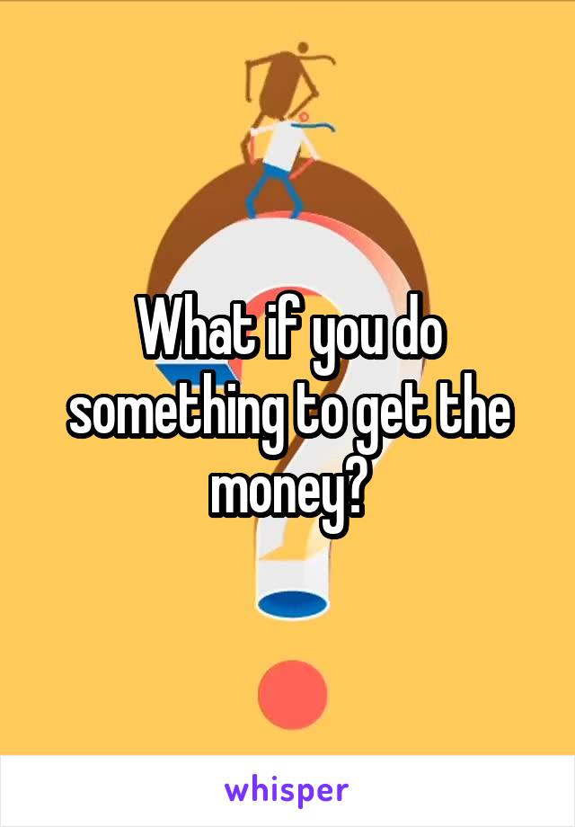 What if you do something to get the money?