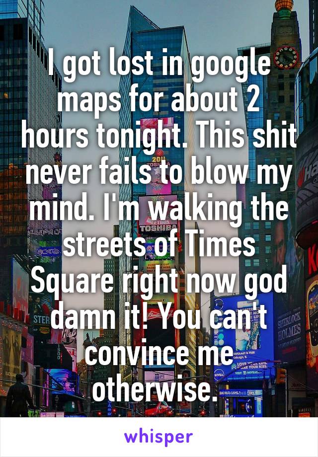 I got lost in google maps for about 2 hours tonight. This shit never fails to blow my mind. I'm walking the streets of Times Square right now god damn it! You can't convince me otherwise. 