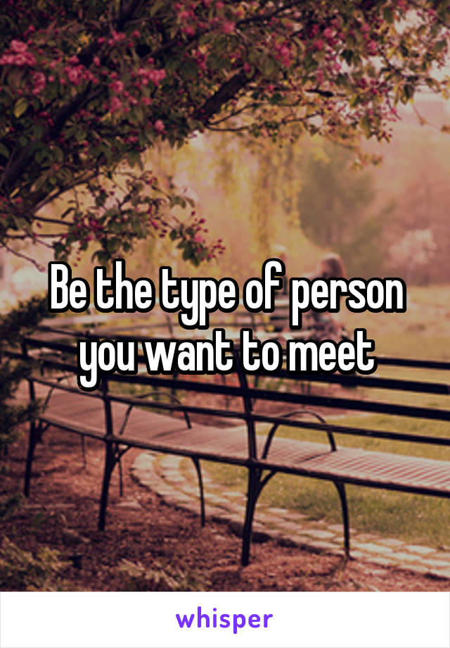 Be the type of person you want to meet