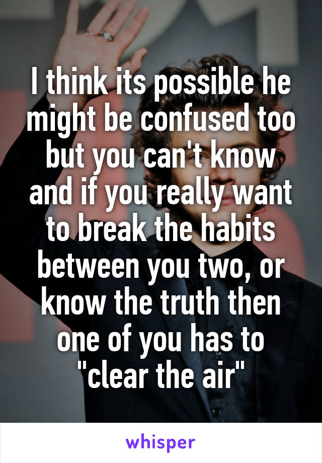 I think its possible he might be confused too but you can't know and if you really want to break the habits between you two, or know the truth then one of you has to "clear the air"