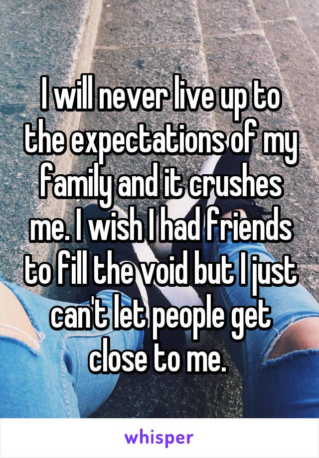 I will never live up to the expectations of my family and it crushes me. I wish I had friends to fill the void but I just can't let people get close to me. 