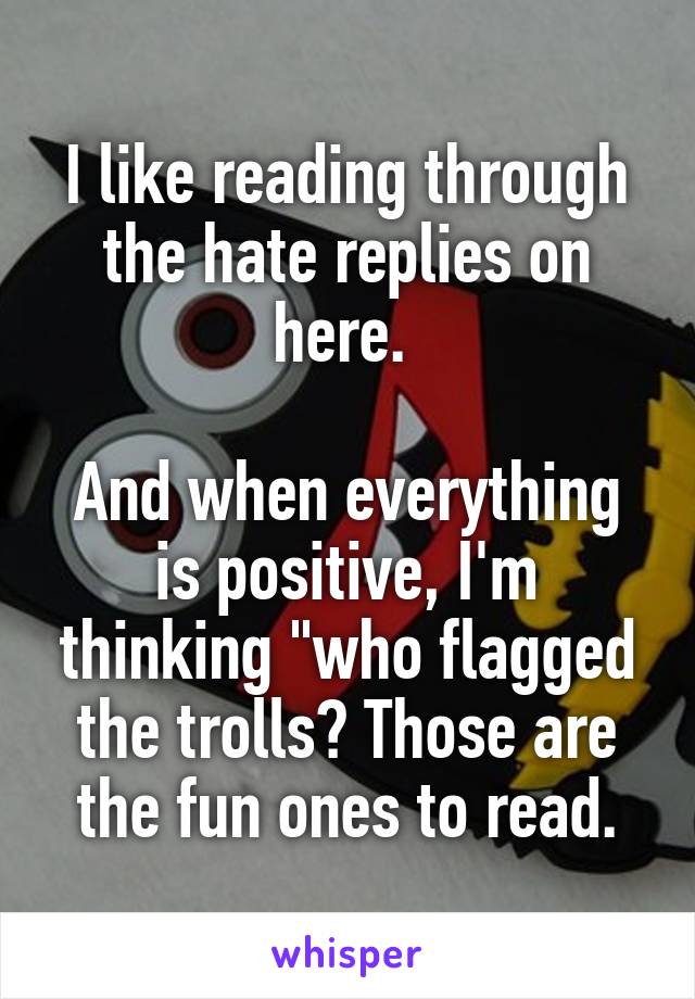 I like reading through the hate replies on here. 

And when everything is positive, I'm thinking "who flagged the trolls? Those are the fun ones to read.