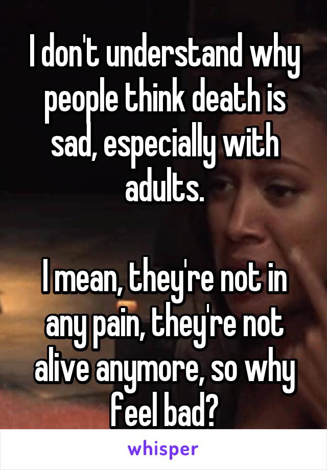 I don't understand why people think death is sad, especially with adults.

I mean, they're not in any pain, they're not alive anymore, so why feel bad?