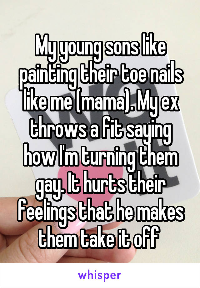 My young sons like painting their toe nails like me (mama). My ex throws a fit saying how I'm turning them gay. It hurts their feelings that he makes them take it off 