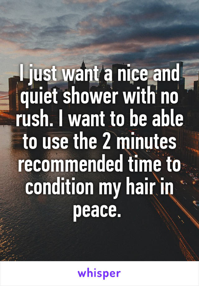 I just want a nice and quiet shower with no rush. I want to be able to use the 2 minutes recommended time to condition my hair in peace. 