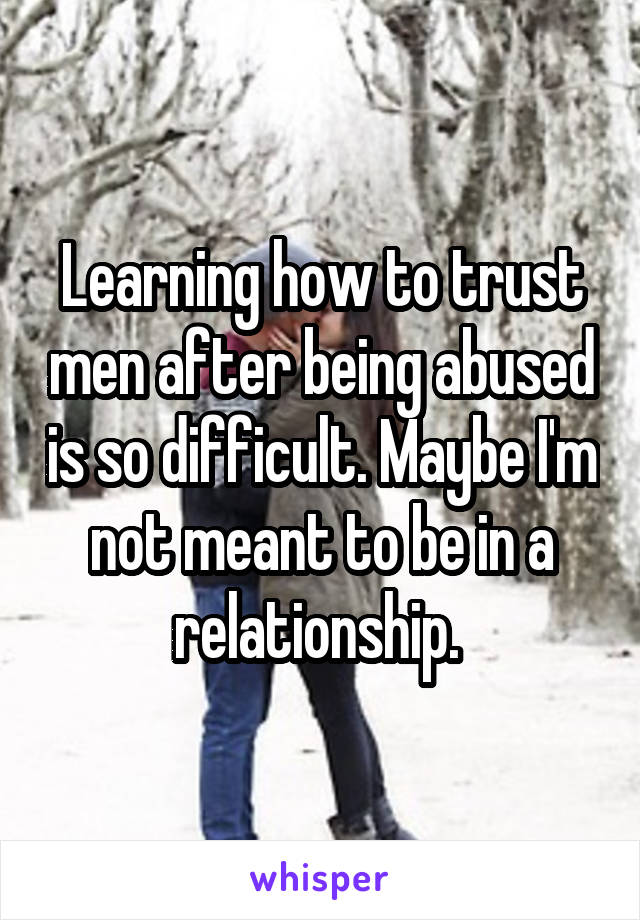 Learning how to trust men after being abused is so difficult. Maybe I'm not meant to be in a relationship. 